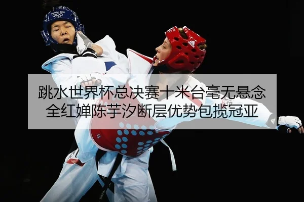 跳水世界杯总决赛十米台毫无悬念 全红婵陈芋汐断层优势包揽冠亚
